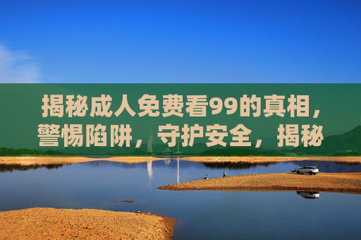 揭秘成人免费看99的真相,警惕陷阱,守护安全,揭秘成人免费看99的真相,警惕陷阱,守护安全 揭秘成人免费看99的真相,警惕陷阱,守护安全,揭秘成人免费看99的真相,警惕陷阱,守护安全