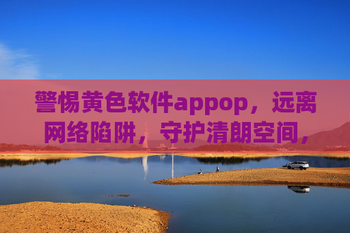 警惕黄色软件appop，远离网络陷阱，守护清朗空间，警惕黄色软件appop，远离网络陷阱，守护清朗空间