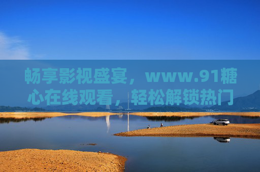 畅享影视盛宴,www.91糖心在线观看,轻松解锁热门内容 畅享影视盛宴,www.91糖心在线观看,轻松解锁热门内容