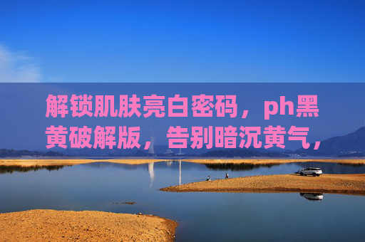 解锁肌肤亮白密码,ph黑黄破解版,告别暗沉黄气,焕发健康光泽 解锁肌肤亮白密码,ph黑黄破解版,告别暗沉黄气,焕发健康光泽