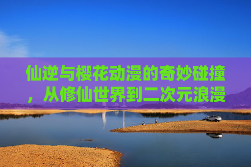 仙逆与樱花动漫的奇妙碰撞,从修仙世界到二次元浪漫的跨次元之旅,仙逆与樱花动漫的奇妙碰撞,跨次元之旅,修仙世界与二次元浪漫的交融 仙逆与樱花动漫的奇妙碰撞,从修仙世界到二次元浪漫的跨次元之旅,仙逆与樱花动漫的奇妙碰撞,跨次元之旅,修仙世界与二次元浪漫的交融
