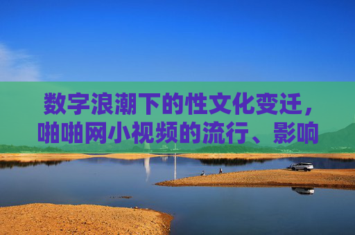 数字浪潮下的性文化变迁,啪啪网小视频的流行、影响与反思,数字浪潮下的性文化变迁,小视频的流行、影响与反思 数字浪潮下的性文化变迁,啪啪网小视频的流行、影响与反思,数字浪潮下的性文化变迁,小视频的流行、影响与反思
