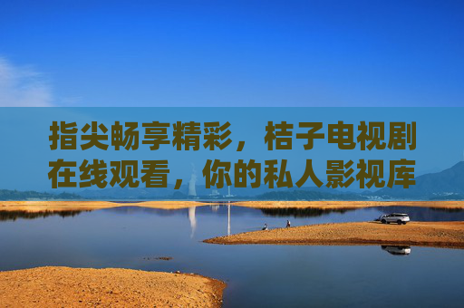指尖畅享精彩,桔子电视剧在线观看,你的私人影视库,指尖畅享精彩,桔子电视剧在线观看,你的私人影视库 指尖畅享精彩,桔子电视剧在线观看,你的私人影视库,指尖畅享精彩,桔子电视剧在线观看,你的私人影视库