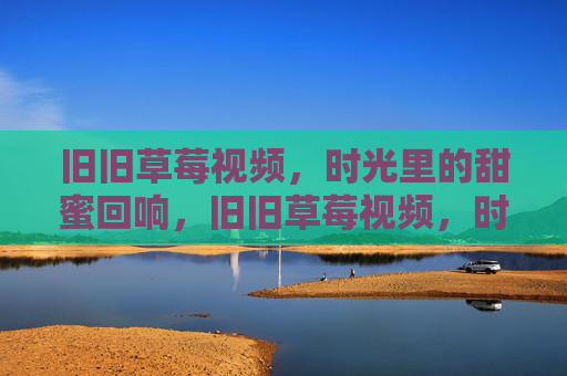 旧旧草莓视频,时光里的甜蜜回响,旧旧草莓视频,时光里的甜蜜回响 旧旧草莓视频,时光里的甜蜜回响,旧旧草莓视频,时光里的甜蜜回响