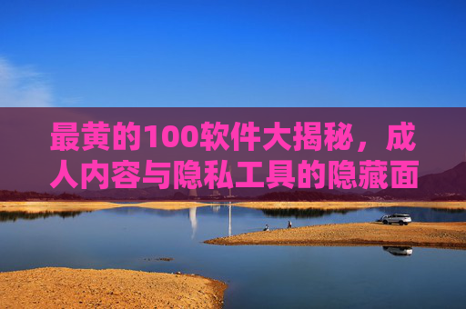 最黄的100软件大揭秘，成人内容与隐私工具的隐藏面——你真的了解这些软件吗？最黄的100软件大揭秘，成人内容与隐私工具的隐藏面——你真的了解这些软件吗？