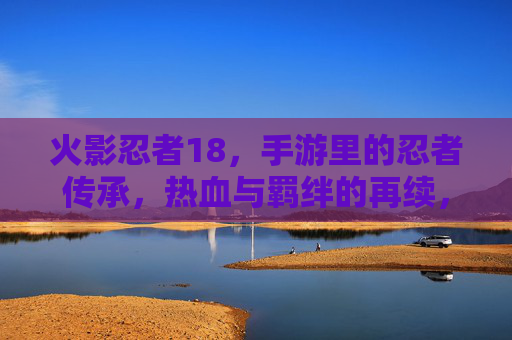 火影忍者18,手游里的忍者传承,热血与羁绊的再续,火影忍者18,手游里的忍者传承,热血与羁绊的再续 火影忍者18,手游里的忍者传承,热血与羁绊的再续,火影忍者18,手游里的忍者传承,热血与羁绊的再续