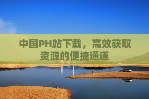 中国PH站下载,高效获取资源的便捷通道 中国PH站下载,高效获取资源的便捷通道