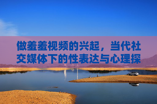 做羞羞视频的兴起,当代社交媒体下的性表达与心理探索,当代社交媒体下羞羞视频的兴起,性表达与心理探索的演变 做羞羞视频的兴起,当代社交媒体下的性表达与心理探索,当代社交媒体下羞羞视频的兴起,性表达与心理探索的演变
