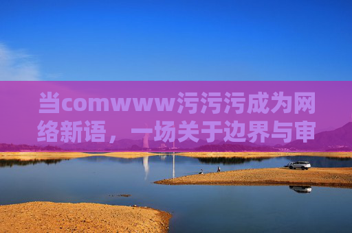 当comwww污污污成为网络新语,一场关于边界与审美的狂欢与反思,当comwww污污污成为网络新语,一场关于边界与审美的狂欢与反思 当comwww污污污成为网络新语,一场关于边界与审美的狂欢与反思,当comwww污污污成为网络新语,一场关于边界与审美的狂欢与反思