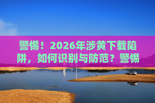 警惕!2026年涉黄下载陷阱,如何识别与防范?警惕!2026年涉黄下载陷阱,如何识别与防范? 警惕!2026年涉黄下载陷阱,如何识别与防范?警惕!2026年涉黄下载陷阱,如何识别与防范?