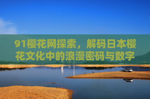 91樱花网探索,解码日本樱花文化中的浪漫密码与数字时代的文化交融 91樱花网探索,解码日本樱花文化中的浪漫密码与数字时代的文化交融