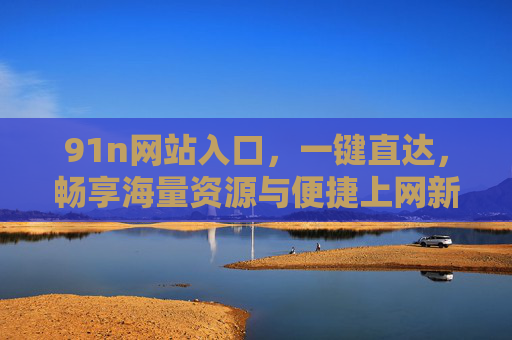 91n网站入口,一键直达,畅享海量资源与便捷上网新体验,91n网站入口,一键直达,畅享海量资源与便捷上网新体验 91n网站入口,一键直达,畅享海量资源与便捷上网新体验,91n网站入口,一键直达,畅享海量资源与便捷上网新体验