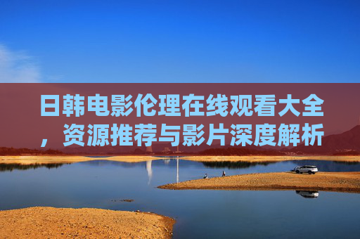 日韩电影伦理在线观看大全,资源推荐与影片深度解析 日韩电影伦理在线观看大全,资源推荐与影片深度解析