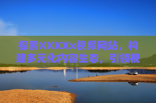 探索XXXXx视频网站,构建多元化内容生态,引领视频消费新潮流,探索视频网站,构建多元化内容生态,引领视频消费新潮流 探索XXXXx视频网站,构建多元化内容生态,引领视频消费新潮流,探索视频网站,构建多元化内容生态,引领视频消费新潮流