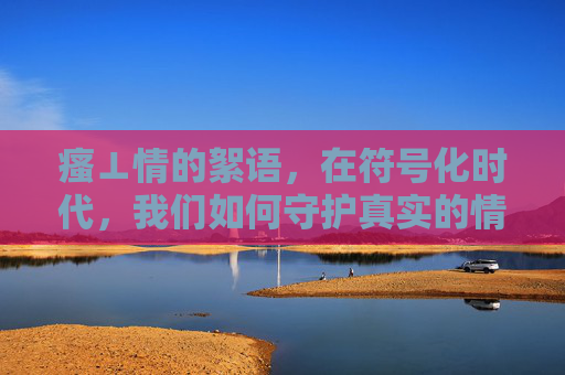 瘙⊥情的絮语,在符号化时代,我们如何守护真实的情感温度? 瘙⊥情的絮语,在符号化时代,我们如何守护真实的情感温度?