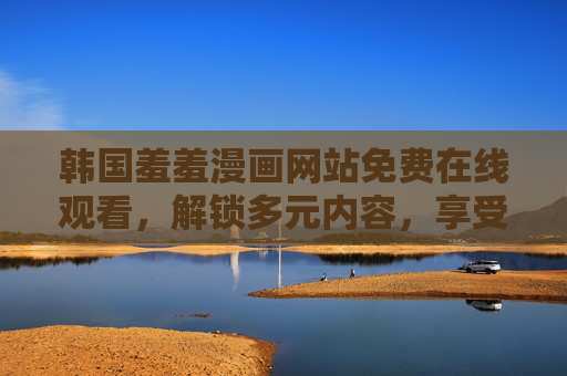 韩国羞羞漫画网站免费在线观看，解锁多元内容，享受沉浸式阅读体验