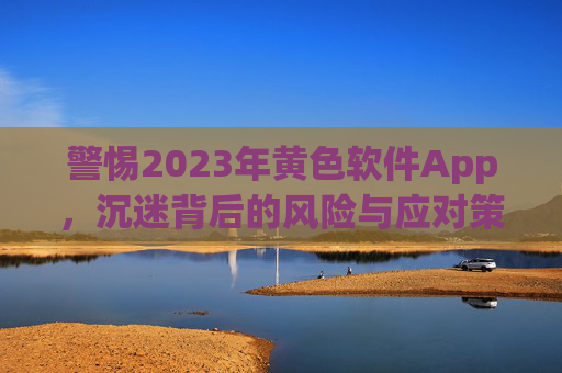 警惕2023年黄色软件App,沉迷背后的风险与应对策略,警惕2023年黄色软件App,沉迷背后的风险与应对策略 警惕2023年黄色软件App,沉迷背后的风险与应对策略,警惕2023年黄色软件App,沉迷背后的风险与应对策略