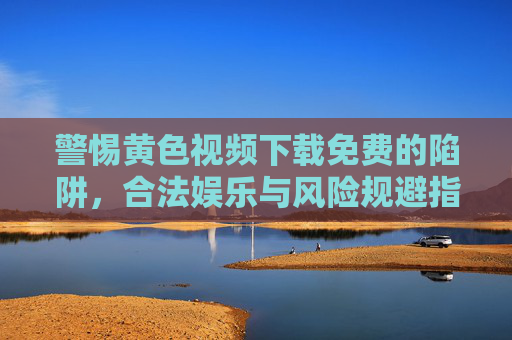 警惕黄色视频下载免费的陷阱,合法娱乐与风险规避指南,警惕黄色视频下载免费的陷阱,合法娱乐与风险规避指南 警惕黄色视频下载免费的陷阱,合法娱乐与风险规避指南,警惕黄色视频下载免费的陷阱,合法娱乐与风险规避指南