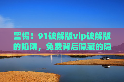 警惕!91破解版vip破解版的陷阱,免费背后隐藏的隐患与风险解析 警惕!91破解版vip破解版的陷阱,免费背后隐藏的隐患与风险解析