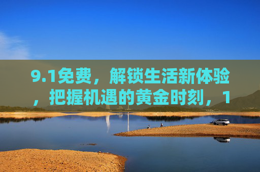 9.1免费,解锁生活新体验,把握机遇的黄金时刻,1免费,解锁生活新体验,把握机遇的黄金时刻 9.1免费,解锁生活新体验,把握机遇的黄金时刻,1免费,解锁生活新体验,把握机遇的黄金时刻