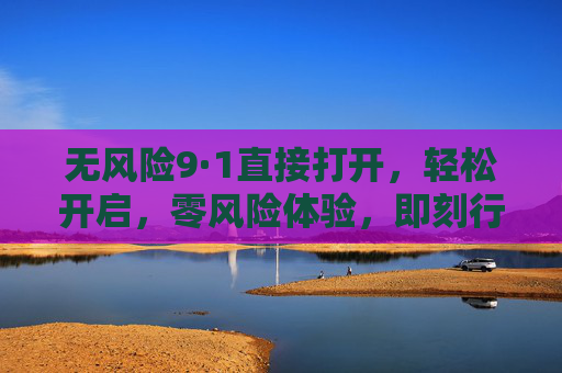 无风险9·1直接打开,轻松开启,零风险体验,即刻行动!无风险9·1,直接打开,轻松开启,即刻行动! 无风险9·1直接打开,轻松开启,零风险体验,即刻行动!无风险9·1,直接打开,轻松开启,即刻行动!