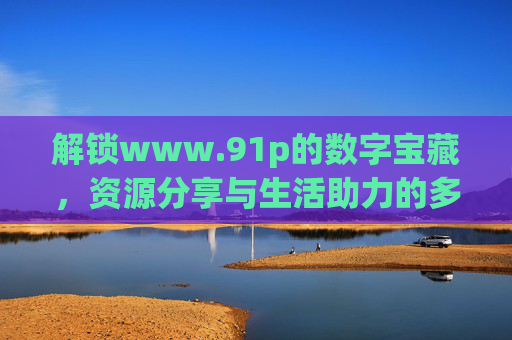 解锁www.91p的数字宝藏,资源分享与生活助力的多元平台,解锁www.91p的数字宝藏,资源分享与生活助力的多元平台 解锁www.91p的数字宝藏,资源分享与生活助力的多元平台,解锁www.91p的数字宝藏,资源分享与生活助力的多元平台