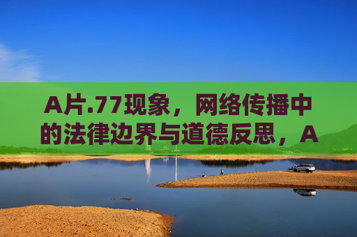 A片.77现象,网络传播中的法律边界与道德反思,A片.77现象,网络传播中的法律边界与道德反思 A片.77现象,网络传播中的法律边界与道德反思,A片.77现象,网络传播中的法律边界与道德反思