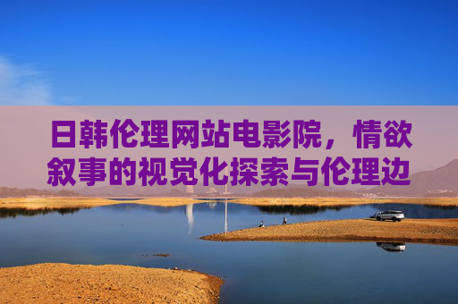 日韩伦理网站电影院,情欲叙事的视觉化探索与伦理边界 日韩伦理网站电影院,情欲叙事的视觉化探索与伦理边界