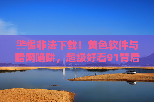 警惕非法下载!黄色软件与暗网陷阱,超级好看91背后的风险与危害,警惕非法下载,黄色软件与暗网陷阱,超级好看91背后的风险与危害 警惕非法下载!黄色软件与暗网陷阱,超级好看91背后的风险与危害,警惕非法下载,黄色软件与暗网陷阱,超级好看91背后的风险与危害