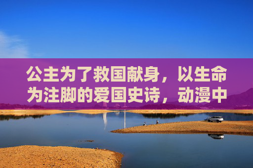 公主为了救国献身,以生命为注脚的爱国史诗,动漫中的不朽悲歌,公主献身救国,以生命为注脚的爱国史诗,动漫中的不朽悲歌 公主为了救国献身,以生命为注脚的爱国史诗,动漫中的不朽悲歌,公主献身救国,以生命为注脚的爱国史诗,动漫中的不朽悲歌