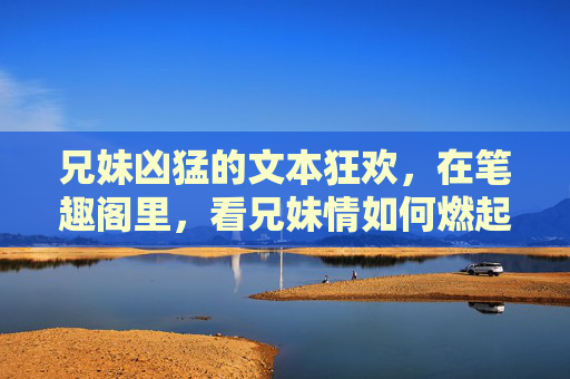 兄妹凶猛的文本狂欢,在笔趣阁里,看兄妹情如何燃起热血,笔趣阁,兄妹凶猛的文本狂欢,热血燃情兄妹情 兄妹凶猛的文本狂欢,在笔趣阁里,看兄妹情如何燃起热血,笔趣阁,兄妹凶猛的文本狂欢,热血燃情兄妹情