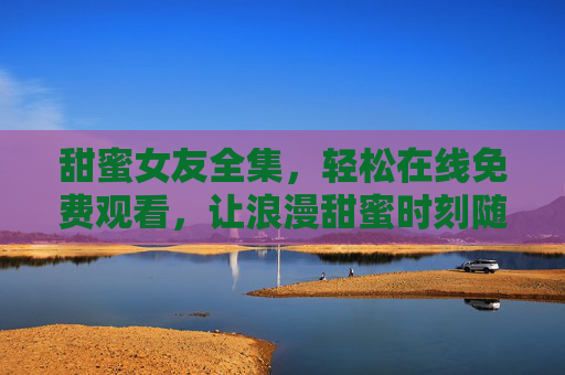 甜蜜女友全集,轻松在线免费观看,让浪漫甜蜜时刻随时触手可及,甜蜜女友全集在线免费观看,浪漫甜蜜时刻随时触手可及 甜蜜女友全集,轻松在线免费观看,让浪漫甜蜜时刻随时触手可及,甜蜜女友全集在线免费观看,浪漫甜蜜时刻随时触手可及