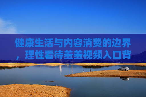 健康生活与内容消费的边界,理性看待羞羞视频入口背后的法律与伦理思考,消费的边界,羞羞视频入口背后的法律伦理思考 健康生活与内容消费的边界,理性看待羞羞视频入口背后的法律与伦理思考,消费的边界,羞羞视频入口背后的法律伦理思考