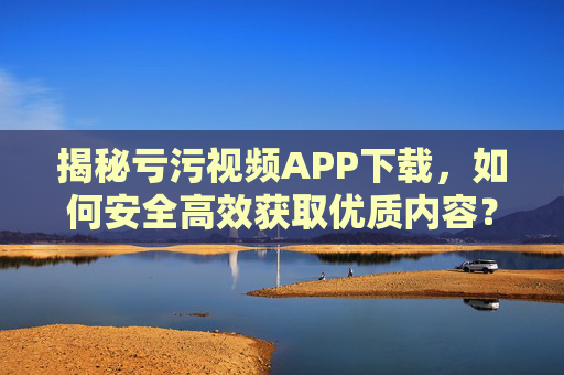 揭秘亏污视频APP下载，如何安全高效获取优质内容？揭秘亏污视频APP下载，如何安全高效获取优质内容？