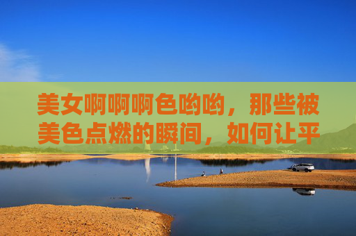美女啊啊啊色哟哟,那些被美色点燃的瞬间,如何让平凡日子变得生动 美女啊啊啊色哟哟,那些被美色点燃的瞬间,如何让平凡日子变得生动