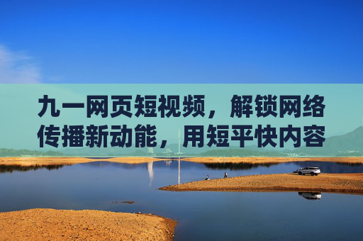 九一网页短视频，解锁网络传播新动能，用短平快内容引爆流量