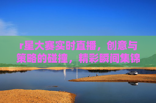 r星大赛实时直播，创意与策略的碰撞，精彩瞬间集锦，R星大赛实时直播，创意与策略的碰撞，精彩瞬间集锦