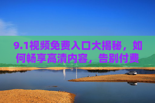 9.1视频免费入口大揭秘,如何畅享高清内容,告别付费困扰?1视频免费入口大揭秘,如何畅享高清内容,告别付费困扰? 9.1视频免费入口大揭秘,如何畅享高清内容,告别付费困扰?1视频免费入口大揭秘,如何畅享高清内容,告别付费困扰?