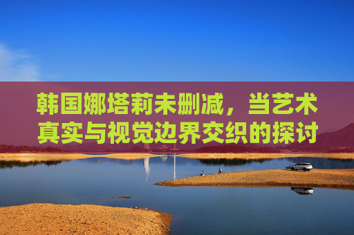 韩国娜塔莉未删减,当艺术真实与视觉边界交织的探讨,韩国娜塔莉未删减,艺术真实与视觉边界的交织与探讨 韩国娜塔莉未删减,当艺术真实与视觉边界交织的探讨,韩国娜塔莉未删减,艺术真实与视觉边界的交织与探讨