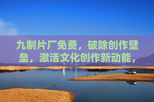 九制片厂免费，破除创作壁垒，激活文化创作新动能，九制片厂免费开放，破除创作壁垒，激活文化创作新动能