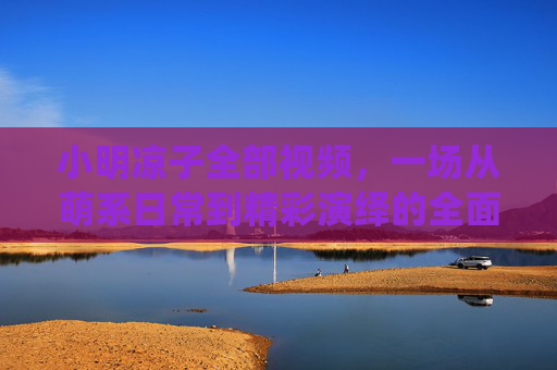 小明凉子全部视频,一场从萌系日常到精彩演绎的全面回顾与推荐,小明凉子全部视频,一场从萌系日常到精彩演绎的全面回顾与推荐 小明凉子全部视频,一场从萌系日常到精彩演绎的全面回顾与推荐,小明凉子全部视频,一场从萌系日常到精彩演绎的全面回顾与推荐