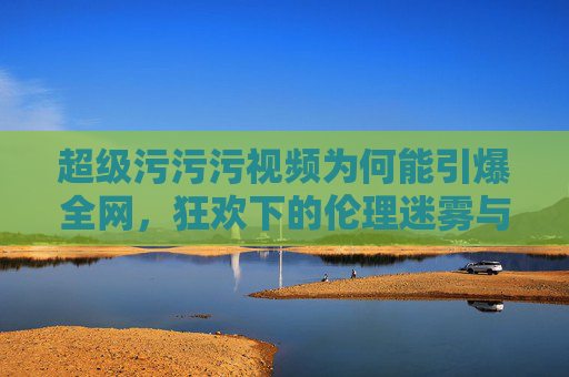 超级污污污视频为何能引爆全网,狂欢下的伦理迷雾与边界挑战 超级污污污视频为何能引爆全网,狂欢下的伦理迷雾与边界挑战
