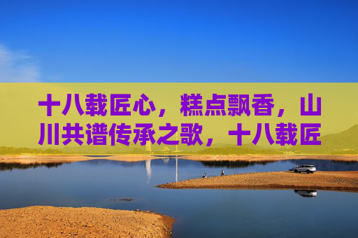 十八载匠心,糕点飘香,山川共谱传承之歌,十八载匠心,糕点飘香,山川共谱传承之歌 十八载匠心,糕点飘香,山川共谱传承之歌,十八载匠心,糕点飘香,山川共谱传承之歌