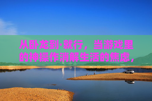 从卧龙到·就行,当游戏里的神操作消解生活的焦虑,从卧龙到·就行,游戏里的神操作消解生活焦虑 从卧龙到·就行,当游戏里的神操作消解生活的焦虑,从卧龙到·就行,游戏里的神操作消解生活焦虑