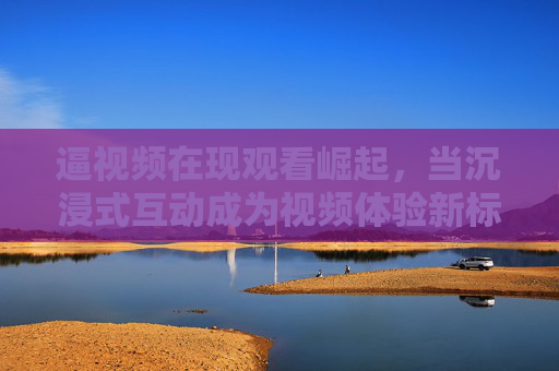 逼视频在现观看崛起,当沉浸式互动成为视频体验新标杆 逼视频在现观看崛起,当沉浸式互动成为视频体验新标杆