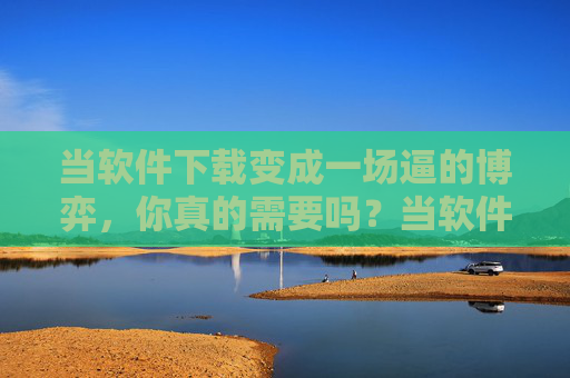 当软件下载变成一场逼的博弈,你真的需要吗?当软件下载变成一场逼的博弈,你真的需要吗? 当软件下载变成一场逼的博弈,你真的需要吗?当软件下载变成一场逼的博弈,你真的需要吗?