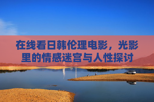 在线看日韩伦理电影,光影里的情感迷宫与人性探讨 在线看日韩伦理电影,光影里的情感迷宫与人性探讨