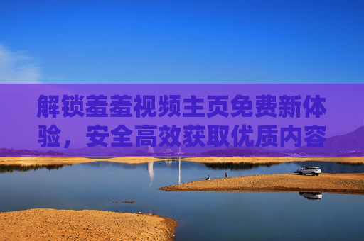 解锁羞羞视频主页免费新体验,安全高效获取优质内容的正确方法,解锁羞羞视频主页免费新体验,安全高效获取优质内容的正确方法 解锁羞羞视频主页免费新体验,安全高效获取优质内容的正确方法,解锁羞羞视频主页免费新体验,安全高效获取优质内容的正确方法