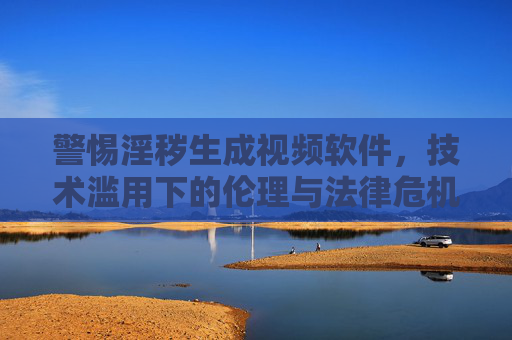 警惕淫秽生成视频软件,技术滥用下的伦理与法律危机 警惕淫秽生成视频软件,技术滥用下的伦理与法律危机