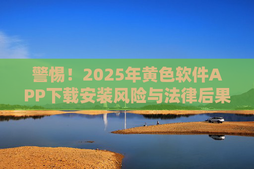 警惕！2025年黄色软件APP下载安装风险与法律后果解析，警惕！2025年黄色软件APP下载安装风险与法律后果解析